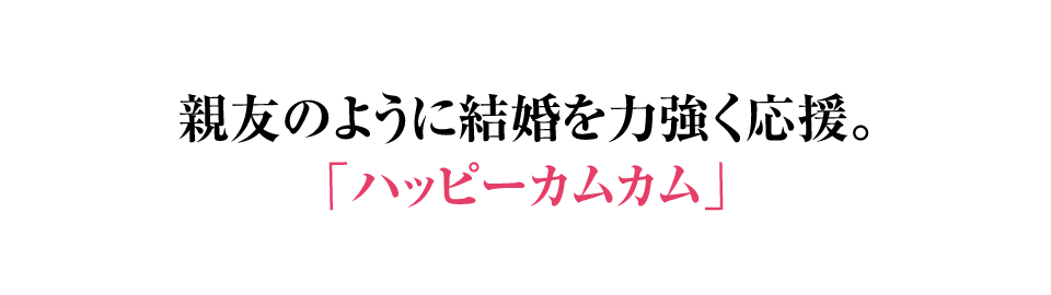 親友のように結婚を力強く応援。ハッピーカムカム