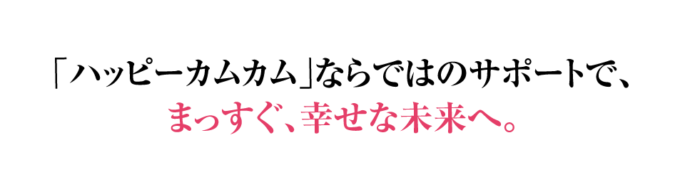 ハッピーカムカムならではのサポートで、まっすぐ、幸せな未来へ。