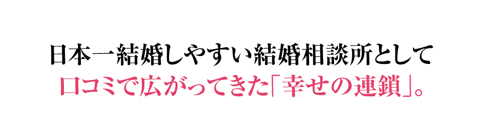 日本一結婚しやすい結婚相談所として口コミで広がってきた「幸せの連鎖」。