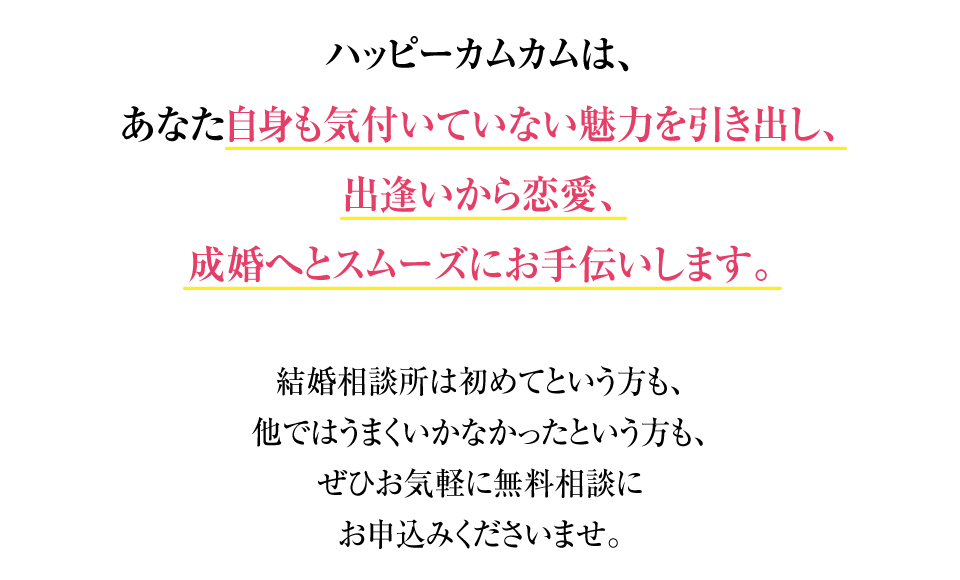ハッピーカムカムは、あなた自身も気付いていない魅力を引き出し、出逢いから恋愛、成婚へとスムーズにお手伝いします。
