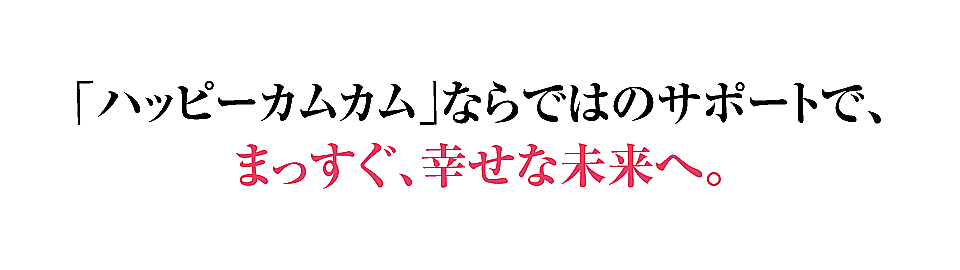 ハッピーカムカムならではのサポートで、まっすぐ、幸せな未来へ。