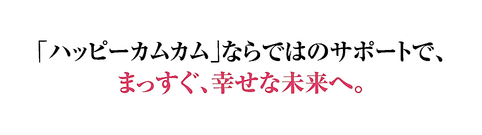 ハッピーカムカムならではのサポートで、まっすぐ、幸せな未来へ。