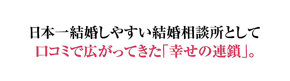 日本一結婚しやすい結婚相談所として口コミで広がってきた「幸せの連鎖」。