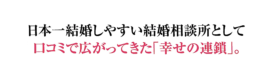 日本一結婚しやすい結婚相談所として口コミで広がってきた「幸せの連鎖」。