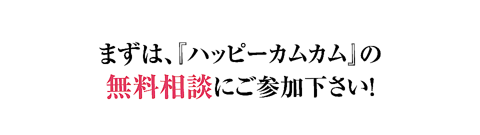 まずは、『ハッピーカムカム』の無料相談にご参加下さい！