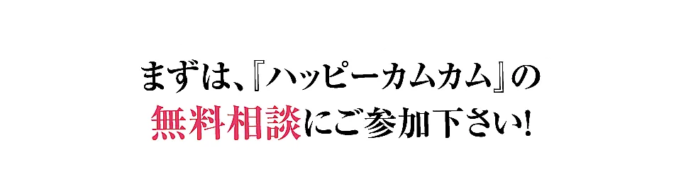 まずは、『ハッピーカムカム』の無料相談にご参加下さい！