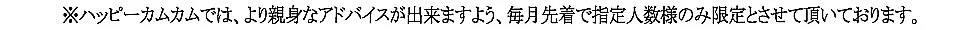 ※ハッピーカムカムでは、より親身なアドバイスが出来ますよう50名様とさせていただいております。