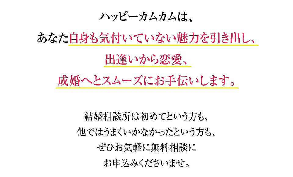 ハッピーカムカムは、あなた自身も気付いていない魅力を引き出し、出逢いから恋愛、成婚へとスムーズにお手伝いします。