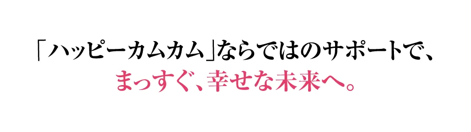 ハッピーカムカムならではのサポートで、まっすぐ、幸せな未来へ。