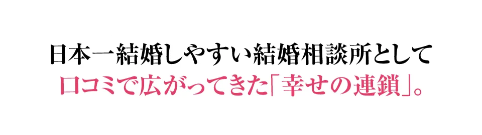 日本一結婚しやすい結婚相談所として口コミで広がってきた「幸せの連鎖」。