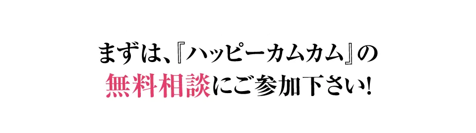 まずは、『ハッピーカムカム』の無料相談にご参加下さい！