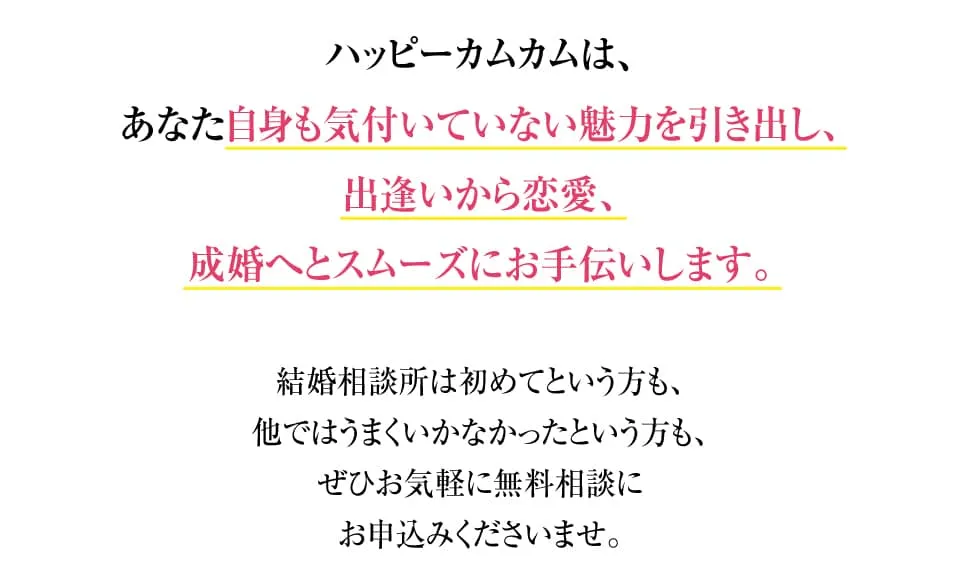 ハッピーカムカムは、あなた自身も気付いていない魅力を引き出し、出逢いから恋愛、成婚へとスムーズにお手伝いします。