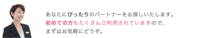 あなたにぴったりのパートナーをお探しいたします。初めての方もたくさんご利用されていますので、まずはお気軽にどうぞ。