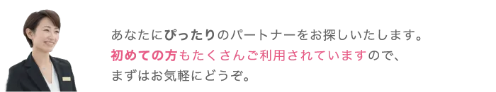 あなたにぴったりのパートナーをお探しいたします。初めての方もたくさんご利用されていますので、まずはお気軽にどうぞ。