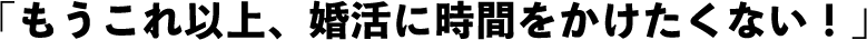 「もうこれ以上、婚活に時間をかけたくない！」