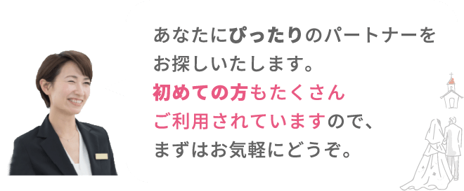 あなたにぴったりのパートナーをお探しいたします。初めての方もたくさんご利用されていますので、まずはお気軽にどうぞ。